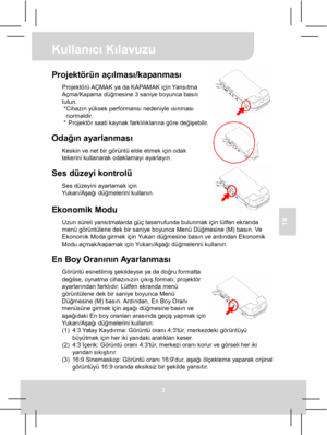 Page 44 Kullanıcı Kılavuzu 
3 
TR 
 
 
 
 
Projektörün açılması/kapanması Projektörü AÇMAK ya da KAPAMAK için Yansıtma 
Açma/Kapama düğmesine 3 saniye boyunca basılı 
tutun. 
* Cihazın yüksek performansı nedeniyle ısınması 
normaldir. 
*  Projektör saati kaynak farklılıklarına göre değişebilir. 
 
Odağın ayarlanması Keskin ve net bir görüntü elde etmek için odak 
tekerini kullanarak odaklamayı ayarlayın. 
 
Ses düzeyi kontrolü Ses düzeyini ayarlamak için 
Yu k a rı/Aşağı düğmelerini kullanın. 
 Ekonomik Modu...