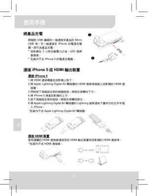 Page 57使用手冊 
2 
TC 
將產品充電 
將隨附USB纜線的一端連接至產品的Micro 
USB埠，另一端連接至iPhone的電源充電
器，即可為產品充電。 
* 投影機在3小時充飽電力之後，LED燈將
會熄滅。 
* 包裝內不含iPhone 5的電源充電器。
  
 
連接iPhone 5或HDMI輸出裝置 
連接iPhone 5 1. 將HDMI連接槽蓋從投影機上取下。 
2. 將Apple Lightning Digital AV轉接器的HDMI連接埠端插入投影機的HDMI連
接器。 
3. 同時按下頂端固定架的兩個按鈕，將固定架轉向下方。 
4. 將iPhone 5滑進投影機的上方。 
5. 按下頂端固定架的按鈕，將固定架轉回原位。 
6. 將Apple Lightning Digital AV轉接器的Lightning端穿過如下圖所示的孔牢牢插
入iPhone。 
* 包裝內不含Apple Lightning Digital AV轉接器。 
   連接HDMI裝置 使用選購的HDMI連接線連接您的HDMI輸出裝置和投影機的HDMI連接埠。 * 包裝內不含HDMI連接線。...