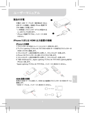 Page 64ユーザーマニュアル 
2 
JP 
製品の充電 
付属のUSBケーブルの一端を製品のMicro 
USBポートと接続し、他端をiPhone電源アダ
プタに接続して充電します。 
* 3時間後にプロジェクターがフル充電される
と、LEDランプは消えます。 
* iPhone 5電源アダプタは、パッケージに含ま
れません。
  iPhone 5またはHDMI出力装置の接続 
iPhone 5の接続 1. プロジェクターのHDMIコンパートメントカバーを取り外します。 
2. アップルLightningデジタルAVアダプタのHDMIポートの端子をプロジェクターの
HDMIコネクタに接続します。 
3. フロントホルダー上面の両側ボタンを押して、フロントホルダーを戻します。 
4. iPhone 5をプロジェクターの上面にスライドさせて差します。 
5. フロントホルダー上面の両側ボタンを押して、フロントホルダーを戻します。 
6. 下図に示されるように、Apple LightningデジタルAVアダプタのLightning端子を
iPhoneに差します。 
* Apple...
