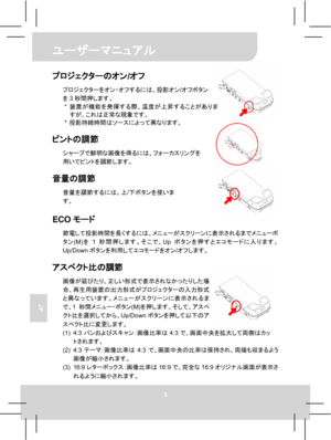 Page 65 ユーザーマニュアル 
3 
JP 
 
 
 
 
プロジェクターのオン/オフ 
プロジェクターをオン・オフするには、投影オン/オフボタン
を3秒間押します。 
* 装置が機能を発揮する際、温度が上昇することがありま
すが、これは正常な現象です。 
* 投影持続時間はソースによって異なります。 
 
ピントの調節 
シャープで鮮明な画像を得るには、フォーカスリングを
用いてピントを調節します。 
 
音量の調節 
音量を調節するには、上/下ボタンを使いま
す。 
 ECOモード 
節電して投影時間を長くするには、メニューがスクリーンに表示されるまでメニューボ
タン(M)を1秒間押します。そこで、Upボタンを押すとエコモードに入ります。
Up/Downボタンを利用してエコモードをオン/オフします。 
 
アスペクト比の調節 
画像が延びたり、正しい形式で表示されなかったりした場
合、再生用装置の出力形式がプロジェクターの入力形式
と異なっています。メニューがスクリーンに表示されるま
で、1秒間メニュー・ボタン(M)を押します。そして、アスペ
クト比を選択してから、Up/Downボタンを押して以下のア...