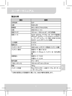 Page 68ユーザーマニュアル 
6 
JP 
製品仕様 
項目 説明 光学技術 DLP 光源 RGB LED 解像度  640 x 480ピクセル(VGA) 光束 ANSI 50ルーメン 投影サイズ  152 mm ~ 1524 mm (6” ~ 60”対角線) 投影ソース 
Apple lightningデジタルAVアダプタ装着の
iPhone 5、およびノートブック/タブレット/DVDプ
レーヤー/ゲームプレーヤー等のHDMI出力対
応のホームエンタテインメント装置 
入力電源 5 V/2 A 電源出力 5 V/1 A バッテリータイプ  3000 mAh, Liポリマー充電式バッテリー内蔵 バッテリー寿命 投影モード：最大120分 
充電モード：iPhone 5バッテリーを100%再充
電 
消費電力 投影モード：7.5 W 
充電モード：3.3 W 
動作温度  5°C ~ 35°C 寸法(L x W x H)  139 mm x 67 mm x 30 mm 重量 160 g パッケージ内容 
Picoプロジェクター、USBケーブル、ポーチ、ユ
ーザーマニュアル 
*...