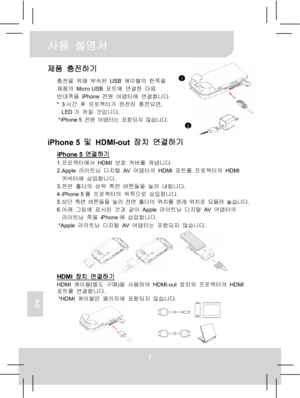 Page 71사용 설명서 
2 
KO
제품 충전하기 
충전을 위해 부속된 USB 케이블의 한쪽을 
제품의 Micro USB 포트에 연결한 다음 
반대쪽을 iPhone 전원 어댑터에 연결합니다. 
* 3시간 후 프로젝터가 완전히 충전되면, 
LED가 꺼질 것입니다. 
* iPhone 5 전원 어댑터는 포함되지 않습니다.
  
iPhone 5 및 HDMI-out 장치 연결하기 
iPhone 5 연결하기 1. 프로젝터에서 HDMI 보호 커버를 꺼냅니다. 
2. Apple 라이트닝 디지털 AV  어댑터의 HDMI 포트를 프로젝터의 HDMI 
커넥터에 삽입합니다. 
3. 전면 홀더의 상위 측면 버튼들을 눌러 내립니다. 
4. iPhone 5를 프로젝터의 위쪽으로 삽입합니다. 
5. 상단 측면 버튼들을 눌러 전면 홀더의 위치를 원래 위치로 되돌려 놓습니다. 
6. 아래 그림에 표시된 것과 같이 Apple 라이트닝 디지털 AV  어댑터의 
라이트닝 쪽을 iPhone에 삽입합니다. 
* Apple 라이트닝
 디지털 AV...