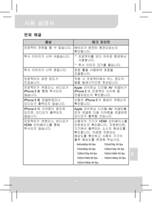 Page 76 사용 설명서 
7 
KO 
문제 해결 
증상 체크 포인트 프로젝터 전원을 켤 수 없습니다.
배터리가 완전히 충전되었는지 
확인합니다. 
투사 이미지가 너무 어둡습니다.
* 프로젝터를 보다 어두운 환경에서 
사용합니다. 
* 투사 이미지 크기를 줄입니다. 
투사 이미지가 너무 흐립니다. 
초점 휠을 사용하여 초점을 
조절합니다. 
프로젝터의 표면 온도가 
뜨겁습니다. 작동 시 프로젝터에서 어느 정도의 
열을 발생시키므로 정상입니다. 
프로젝터가 켜졌으나, 비디오가 
iPhone 5를 통해 투사되지 
않습니다. Apple 라이트닝 디지털 AV  어댑터가 
iPhone 5와 프로젝터 사이에 잘 
연결되었는지 확인합니다. 
iPhone 5를 연결하였으나 
오디오가 출력되지 않습니다. 사용자 iPhone 5의 음성이 켜졌는지 
확인합니다. 
iPhone 5에 이어폰이 꽂아져 
있으면, 오디오가 출력되지 
않습니다. Apple 라이트닝 디지털 AV  어댑터를 
먼저 연결한 다음 이어폰을 연결하면 
오디오가...