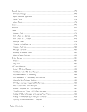 Page 11 
Table of Contents  x 
Clock & Alarm
 ......................................................................................................................  173 
HTC Clock Widget  ...........................................................................................................  173 
Open the Clock Application  ..............................................................................................  173 
World Clock...