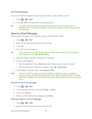 Page 101 
Accounts and Messaging 89   
Sort Email Messages  
You can sort email messages by date received, priority, subject, sender, or size.  
1.  Touch   >   >  Mail . 
2.  Touch   >  Sort , and select from the sorting options.  
Tip:   To quickly scroll through the message list based on the sorting option you’ ve 
selected, touch and hold two fingers on any email message, and then drag upward 
or downward.  
Send an Email Message 
Send an email message to your contacts using an email account in Mail.  
1....