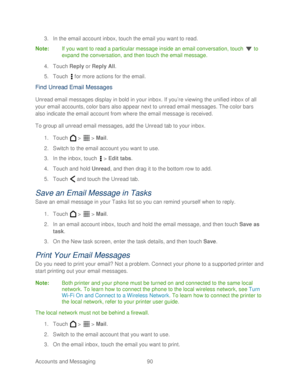 Page 102 
Accounts and Messaging 90   
3.
 In the email  account inbox, touch  the email you want to read.  
Note:  If you want to read a particular message inside an email conversation,  touch  to 
expand the conversation, and then touch  the email message.  
4.  Touch  Reply or  Reply All . 
5.  Touch   for more actions for the email.  
Find Unread Email Messages 
Unread email messages display in bold in your inbox. If you’ re viewing the unified inbox of all 
your email accounts, color bars also appear next...