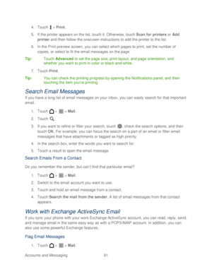 Page 103 
Accounts and Messaging 91   
4.
 Touch   >  Print . 
5.  If the printer appears on the list, t ouch it. Otherwise, touch  Scan for printers  or Add 
printer  and then follow the onscreen instructions to add the printer to the list.  
6.  In the Print preview screen, you can select which pages to print, set the number of 
copies, or select to fit the email messages on the page.  
Tip :  Touch Advanced  to set the page size, print layout, and page orientation, and 
whether you want to print in color or...