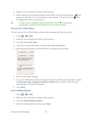 Page 104 
Accounts and Messaging 92   
2.
 Switch to your Exchange ActiveSync email account.  
3.  W hile viewing your Exch ange ActiveSync email inbox, touch  the white flag icon ( ) that 
appears on the right of an email message  or conversation. The icon turns red ( ) after 
you flagged the email  or conversation.  
Tip:   To flag an email message insi de a conversation, touch  to expand the 
conversation, and then touch the flag icon of the email message.  
Set Y our Out of O ffice Status   
You can set your...