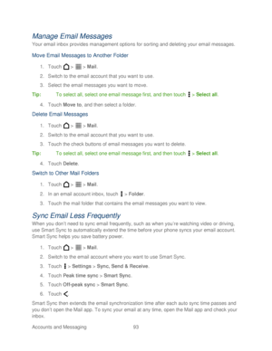 Page 105 
Accounts and Messaging 93   
Manage Email Messages 
Your email inbox provides management options for sorting and deleting your email messages.  
Move Email Messages to Another Folder 
1. Touch   >   >  Mail . 
2.  Switch to the email account that you want to use.  
3.  Select the email messages you want to move.  
Tip:   To select all, select one email message first, and then t ouch  >  Select all . 
4.  Touch  Move to , and then select a folder.  
Delete Email Messages 
1. Touch   >   >  Mail . 
2....