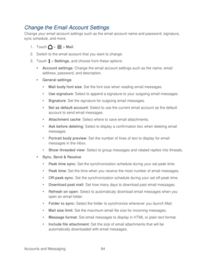 Page 106 
Accounts and Messaging 94   
Change the Email Account Settings 
Change your email account settings such as the email account name and password, signature, 
sync schedule, and more. 
1.  Touch   >   >  Mail . 
2.  Switch to the email account  that you want to change . 
3.  Touch   >  Settings, and choose from these options:  
   Account settings : Change the email account settings such as the name, email 
address, password, and description.  
   General settings  
   Mail body f ont size: Se t the...