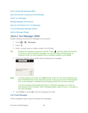 Page 108 
Accounts and Messaging 96   
Send a Multimedia Message (MMS)
 
Save and Resume Composing a Draft Message  
Check Your Messages  
Manage Message Conversations  
Back Up and Restore Your Text Messages  
Text and Multimedia Message Options  
Add the Messages Widget  
Send a Text Message (SMS)  
Quickly compose and sent text messages on your phone . 
1.  Touch   >   >  Messages.  
2.  Touch  . 
3.  Enter a contact name or mobile number in the To  field.  
Tip:   Sending t he message to a group of friends?...