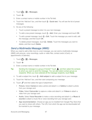 Page 109 
Accounts and Messaging 97   
1.
 Touch   >   >  Messages.  
2.  Touch  . 
3.  Enter a contact name or mobile number in the To  field.  
4.  Touch  the “Add text” box , and then touch   >  Quick text . You will see the list of preset 
messages.  
5.  Do any of the following:  
   Touch  a preset message to enter it to your text message.  
   To add a new preset  message, touch  >  Add . Enter your message and  touch OK . 
   To edit a preset message,  touch  >  Edit . T ouch  the message you want to...