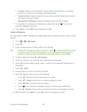 Page 110 
Accounts and Messaging 98   

  Location.  Add your current location (requires GPS to be turned on), or a location 
you pick on a map to your message. See  Google Maps . 
   Contact (vCard).  Select a contact from your  phone, and then select which contact 
information you want to attach.  
   Appointment (vCalendar).  Select the calendar event you want to attach.  
7.  To see options for replacing or reviewing your attachment,  touch . You can also   
touch   >  Discard  to start over.  
8.  Touch...
