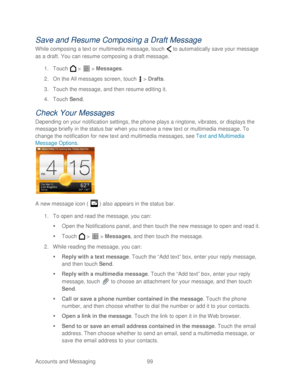 Page 111 
Accounts and Messaging 99   
Save and Resum e Composing a Draft Message  
While composing a text or multimedia message, touch   to  automatically save your message 
as a draft.  You can resume composing a draft message.  
1.  Touch   >   >  Messages.  
2.  On the All messages screen, touch   >  Drafts . 
3.  Touch  the message , and then resume editing it.  
4.  Touch  Send.  
Check  Your Messages  
Depending on your notification settings, the phone  plays a ringtone, vibrates, or displays the 
message...