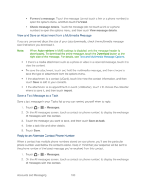 Page 112 
Accounts and Messaging 100   

  Forward a message . Touch the message (do not touch  a link or a phone number) to 
open the options menu, and then t ouch Forward . 
   Check message details . Touch  the message (do not  touch a link or a phone 
number) to open the options menu, and then  touch View message details . 
View and Save an Attachment from a Multimedia Message  
If you are concerned about the size of your data downloads,  check the multimedia message 
size first before you download it....