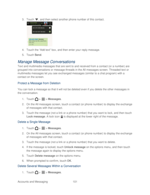 Page 113 
Accounts and Messaging 101   
3.
 Touch  , and then select another phone number of this contact.  
 
4.  Touch the “Add text” box, and then enter your reply message.  
5.  Touch  Send. 
Manage  Message Conversations  
Text and multimedia messages that are sent to and received from a contact (or a number) are 
grouped into conversations or message threads in the All messages screen. Threaded text or 
multimedia messages let you see exchanged messages (similar to a chat program) with a 
contact on the...