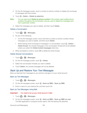 Page 114 
Accounts and Messaging 102   
2.
 On the All messages screen, t ouch a contact (or phone number) to display the exchange 
of messages with that contact.  
3.  Touch   >  Delete  > Delete by selection.  
Note :  You can also  touch Delete by phone number  if the contact used multiple phone 
number s throughout the conversation and you want to delete the messages sent 
from a particular number.  
4.  Select the messages you want to delete,  and then  touch Delete . 
D elete a  Conversation  
1. Touch   >...