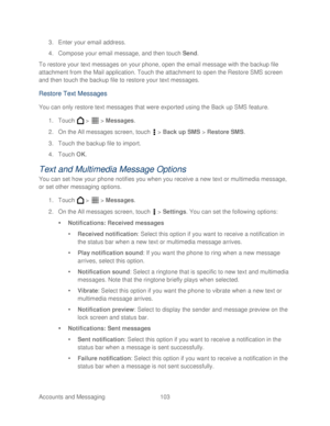 Page 115 
Accounts and Messaging 103   
3.
 Enter your email address.  
4.  Compose your email message, and then touch Send.  
To res tore your text messages on your phone, open the email message with the backup file 
attachment from the Mail application. Touch the attachment to open the Restore SMS screen 
and then touch the backup file to restore your text messages.  
Restore Text Messages 
You can only restore text messages that were exported using the Back up SMS feature.  
1.  Touch   >   >  Messages.  
2....