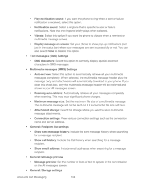 Page 116 
Accounts and Messaging 104   

  Play notification sound : If you want the phone  to ring when a sent or failure 
notification is received, select this option.  
   Notification sound : Select a ringtone  that is specific to sent or failure 
notifications. Note that the ringtone  briefly plays when selected.  
   Vibrate : Select this option if you want the phone  to vibrate when a new text or 
multimedia message  arrives. 
   Display message on screen:  Set your phone  to show pop-up notifications...