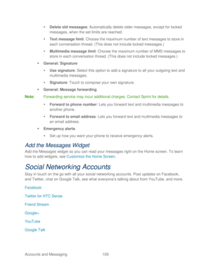 Page 117 
Accounts and Messaging 105   

  Delete old messages : Automatically delete older messages, except for locked 
messages, when the set limits are reached.  
   Text message limit :  Choose the maximum number of text messages to store in 
each conversation thread. (This does not include locked messages.)  
   Multimedia message limit : Choose the maximum number of MMS messages to 
store in each conversation thread. (This does not incl ude locked messages.) 
   General: Signature  
   Use signature:...