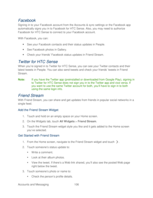 Page 118 
Accounts and Messaging 106   
Facebook 
Signing in to your Facebook account from the Accounts & sync settings or the Facebook app 
automatically signs you in to Facebook for HTC Sense. Also, you may need to authorize 
Facebook for HTC Sense to connect to your Facebook account.  
With Facebook, you can:  
  See your Facebook contacts and their status updates in People.  
  See Facebook photos in Gallery.  
  Check your friends ’  Facebook status updates in Friend Stream . 
Twitter for HTC Sense 
When...