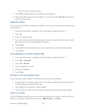 Page 119 
Accounts and Messaging 107   

  Check the person’ s posted tweets. 
4.  Touch   to display posts from a particular social network.  
5.  Slide to the other tabs to  see more options. You can touch   >  Edit tabs  to customize 
the Friend Stream tabs.  
Update Your Status  
You can use Friend  S tream to  update your status on one or on all social network accounts you 
are signed in to.  
1.  From the Home screen, navig ate to the Friend Stream widget  and touch  . 
2.  Touch  . 
3.  Enter your status...