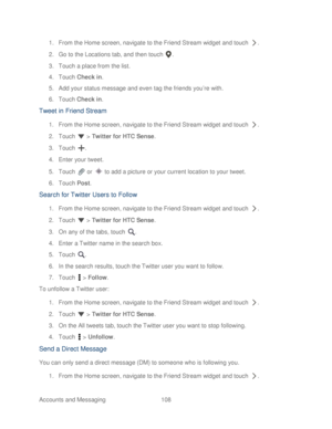 Page 120 
Accounts and Messaging  108   
1.
 From the Home screen, navig ate to the Friend Stream widget  and touch  . 
2.  Go to the Locations tab, and then t ouch . 
3.  Touch  a place from the list.  
4.  Touch  Check in.  
5.  Add your status message and even tag the friends you’ re with. 
6.  Touch  Check in.  
Tweet in Friend Stream  
1. From the Home screen, navig ate to the Friend Stream widget  and touch  . 
2.  Touch   >  Twitter for HTC Sense.  
3.  Touch  . 
4.  Enter your tweet.  
5.  Touch   or...