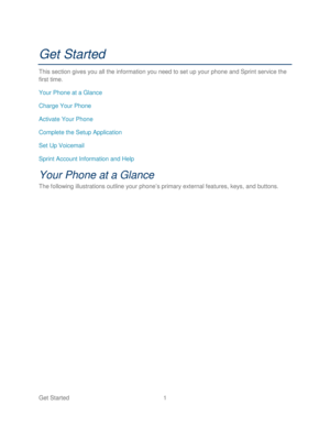 Page 13 
Get Started  1   
Get Started 
This section gives you all the information you need to set up your phone  and Sprint  service the 
first time.  
Your  Phone  at a Glance  
Charge Your Phone  
Activate Your Phone  
Complete the Setup Application 
Set Up Voicemail  
Sprint Acc ount Information and Help  
Your Phone  at a Glance  
The following illustrations outline your phone’ s primary external features, keys, and buttons.   