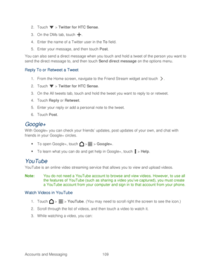 Page 121 
Accounts and Messaging 109   
2.
 Touch   >  Twitter for  HTC Sense.  
3.  On the DMs tab,  touch . 
4.  Enter the name of a Twitter user in the To  field.  
5.  Enter your message, and then t ouch Post . 
You can also send a direct message when you touch  and hold a tweet of the person you want to 
send the direct message to, and then  touch  Send direct message  on the  options menu.  
Reply To or R etweet a  Tweet  
1. From the Home screen, navigate to the Friend Stream widget and touch  . 
2....