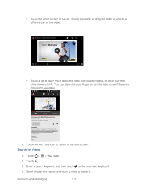 Page 122 
Accounts and Messaging 110   

  Touch the video screen to pause, resume playback, or dra g the slider to jump to a 
different part of the video.  
 
   Touch a tab to learn more about the video, see related videos, or check out what 
other viewers think. You can also slide your finger across the tabs to  see if there are 
more items available.  
 
4.  Touch  the YouTube icon to return to the main screen.  
Search for Videos 
1. Touch   >   >  YouTube.  
2.  Touch  . 
3.  Enter a search keyword, and...