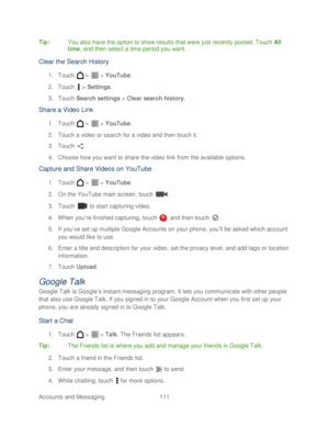 Page 123 
Accounts and Messaging 111   
Tip:
  You also have the option to show results that were just recently posted. Touch  All 
time , and then select a time period you want.  
Clear the Search History 
1. Touch   >   >  YouTube.  
2.  Touch   >  Settings.  
3.  Touch  Search settings  >  Clear search history . 
Share a Video  Link 
1. Touch   >   >  YouTube.  
2.  Touch a video or search for a video and then touch it.  
3.  Touch  . 
4.  Choose how you want to share the video link from the available...