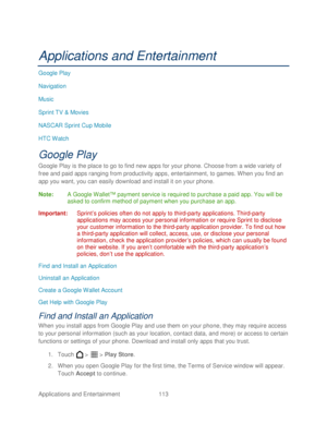 Page 125 
Applications and Entertainment 113   
Applications and Entertainment  
Google Play 
Navigation  
Music  
Sprint TV & Movies  
NASCAR Sprint Cup Mobile  
H TC Watch 
Google Play  
Google Play is the place to go to find new apps for your phone . Choose from a wide variety of 
free and paid apps ranging from productivity apps , entertainment, to games. When you find an 
app you want, you can easily download and install it on your phone.  
Note:  A Google Wallet™ payment service is required to purchase a...