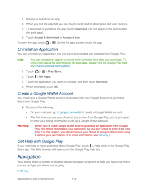 Page 126 
Applications and Entertainment 114   
3.
 Browse or search for an app.  
4.  When you find the app that you lik e, touch  it and read its description and user reviews.  
5.  To download or purchase the app, touch Download  (for free apps) or the price button 
(for paid apps).  
6.  Touch  Accept & download  or Accept & buy . 
To open the app, touch   >  . On the All apps screen, touch  the app. 
Uninstall an Application  
You can uninstall any application that you have downloaded and installed from...