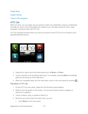 Page 127 
Applications and Entertainment 115   
Google Maps
 
Google Latitude  
Telenav GPS  Navigation  
HTC Car 
While you drive, you can easily use your  phone to reach your destination, keep you entertained, 
and help you stay in touch with people that matters to you. Get easy access to music, maps, 
navigation, and phone calls with HTC Car.  
HTC Ca r instantly launches when you mount your phone  in the HTC Car Kit or connect to your 
specified Bluetooth phone.  
 
  Swipe left or right to go to the other...