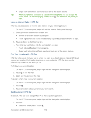 Page 128 
Applications and Entertainment 116   

  Swipe back to the Music panel and touch any of the recent albums.  
Tip:   When your phone  is connected to a Bluetooth media phone, you can change the 
sound profile. On the Now playing screen, t ouch  and then t ouch the profile you 
want.  
Listen to Internet Radio in HTC Car  
HTC Car provides access to Internet radio stations for your listening pleasure.  
1.  On the HTC Car main panel, swipe left until the Internet Radio panel displays.  
2.  Slide up...