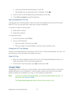 Page 129 
Applications and Entertainment  117   

  Look up a previously searched place : Touch . 
   Get directions for an upcoming event in Calendar : Touch . 
3.  Touch  an item to see the beginning and end points on the map.  
4.  Touc h Start navigation  to get the directions.  
Stay Connected with HTC Car  
Just because you’re driving doesn’t mean you have to be isolated from the rest of the world. 
With HTC Car, you can take calls, make calls, and get notifications.  
To answer or reject an i ncoming...