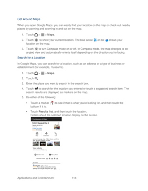 Page 130 
Applications and Entertainment 118   
Get Around Maps 
When you open Google Maps, you can easily find your location on the map or check out nearby 
places by panning and zooming in and out on  the map. 
1.  Touch   >   >  Maps . 
2.  Touch    to show your current location.  The blue arrow   or dot   shows your 
location on the map.  
3.  Touch   to turn Compass mode on or off. In Compass mode, the map changes to an 
angled view and automatically orients itself depending on the direction you’ re facing....