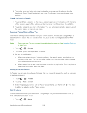 Page 131 
Applications and Entertainment 119   
6.
 Touch  the onscreen buttons to view the location on a map, get directions, view the 
location in Street View  ( if available ), and more. Scroll down the screen to view more 
options.  
Check the Location Details  
1. Touch and hold a location on the map. A balloon opens over the location, with the name 
of the location, a part of the address, and a thumbnail from Street View (if available).  
2.  Touch the balloon to see more information. You can get...