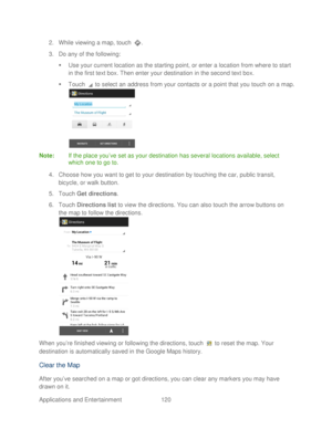 Page 132 
Applications and Entertainment 120   
2.
 While viewing a map, touch  . 
3.  Do any of the following:  
   Use your current location as the starting point, or enter a location from where to start 
in the first text box. Then enter your destination in the second text box.  
   Touch   to select an  address from your contacts or a point that you touch on a map.  
 
Note:  If the place you’ ve set as your destination has several locations available,  select 
which one to go to.  
4.  Choose how you want...