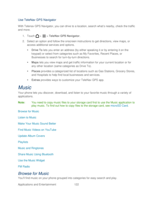 Page 134 
Applications and Entertainment 122   
Use TeleNav GPS Navigator 
With Telenav GPS Navigator, you can drive to a location, search what ’s nearby, check the traffic 
and more.  
1.  Touch   >   >  TeleNav GPS Navigator . 
2.  Select an option and follow the onscreen instructions to get directions, view maps, or 
access additional services and options.  
   Drive To  lets you enter an address (by either speaking it or by entering it on the 
keypad) or select from  categories such as My Favorites, Recent...