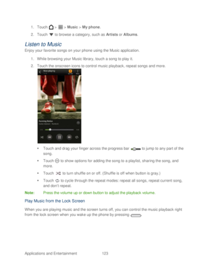 Page 135 
Applications and Entertainment 123   
1.
 Touch   >   >  Music  > My phone.  
2.  Touch   to browse a category, such as  Artists or  Albums.  
Listen to Music  
Enjoy your favorite  songs on your phone  using the Music application.  
1.  While browsing your Music library, touch a song to play it.  
2.  Touch the onscreen icons to control music playback, repeat songs and more.   
 
   Touch and drag your finger across the progress bar   to jump to any part of the 
song.  
   Touch   to show options...