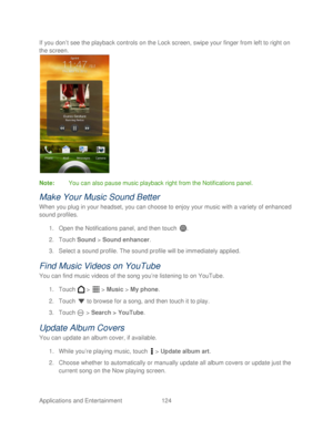 Page 136 
Applications and Entertainment 124   
If you don’
t see the playback controls on the Lock screen, swipe your finge r from left to right on 
the s creen.  
 
Note :  You can also pause music playback  right from the Notifications panel.  
Make Your Music Sound Better  
When you plug in your headset, you can choose to enjoy your music with a variety of enhanced 
sound profiles. 
1.  Open  the Notifications panel, and then t ouch . 
2.  Touch  Sound  > Sound enhancer . 
3.  Select a sound profile. The...