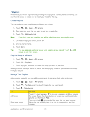 Page 137 
Applications and Entertainment 125   
Playlists 
Personalize your music experience by creating music playlists. Make a playlist containing just 
your favorite songs or create one to match your mood for the day.  
Create Playlists  
You can make as many playlists as you like  on your phone . 
1.  Touch   >   >  Music  > My phone.  
2.  Start playing a song that you want to add to a new playlist . 
3.  Touch   >  Add  to playlist . 
Note:  If you don’ t have any playlists,  you will be asked  to enter a...