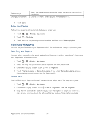 Page 138 
Applications and Entertainment 126   
Delete songs
 
Select the check buttons next to the songs you want to remove from 
the playlist. 
Change playlist name Enter a new name for the playlist in the title text box. 
 
4. Touch  Save. 
Delete Your Playlists  
Follow these steps to delete playlists that you no longer use.  
1.  Touch   >   >  Music  > My phone.  
2.  Touch   >  Playlists . 
3.  Touch and hold the playlist you want to delete, and then touch Delete  playlist . 
Music and Ringtones  
You can...