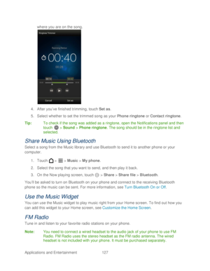 Page 139 
Applications and Entertainment 127   
where you are on the song.
 
 
4.  After you’ ve finished trimming, t ouch Set as.  
5.  Select  whether to set the  trimmed song as your Phone  ringtone or Contact  ringtone. 
Tip:   To check if the song was added as a  ringtone , open the Notifications panel and then 
touch   >  Sound  > Phone  ringtone.  The song should be in the  ringtone list and 
selected.  
Share  Music Using Bluetooth  
Select a song from the Music l ibrary and use Bluetooth to send it to...