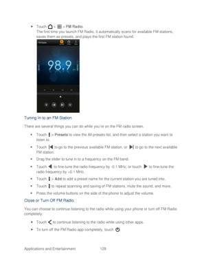 Page 140 
Applications and Entertainment 128   
 
Touch   >   >  FM Radio . 
The first time you launch FM Radio, it automatically scans for available FM stations, 
saves them as presets, and plays the first FM station found.  
 
Tuning In to an FM Station  
There are several things you can do while you ’re on the FM radio screen.  
  Touch   >  Presets  to view the All pr esets list, and then select a station you want to 
listen to.  
  Touch   to go to the previous available FM station, or   to go to the...