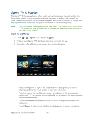 Page 141 
Applications and Entertainment 129   
Sprint TV & Movies 
The Sprint TV  & Movies  application offers a wide variety of accessible channels  and movies . 
Subscription options include comprehensive basic packages as well as a full menu of “a la 
carte” channels  and movies . Since available categories and content are subject to change, v isit 
http://sprintchannels.mobitv.com  for  updated  information o n channels and pricing.  
Note :  You must turn off Wi -Fi before you can view Sprint TV & Movies....