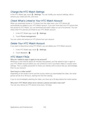 Page 145 
Applications and Entertainment 133   
Change the HTC Watch Settings 
In the HTC Watch app, touch   >  Settings. You can modify your account settings, edit or 
remove your credit card info, and more.  
Check What’s Linked to Y our HTC Watch Account 
When you download movies or TV shows from the video store, your HTC  phone will 
automatically be added to your HTC  Watch account. If you own more than one HTC phone  that 
has access to HTC Watch, you can download and watch videos on up to five phones. You...