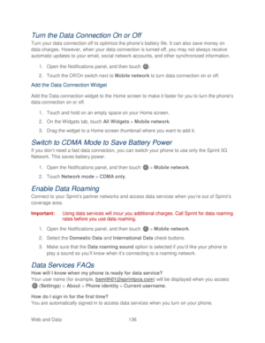 Page 148 
Web and Data 136   
Turn the Data Connection On or Off 
Turn your data connection off to optimize the phone’s battery life. It can also save money on 
data charges. However, when your data connection is turned off, you may not always receive 
automatic updates to your email, social network accounts, and other synchronized information.  
1.  Open  the Notifications panel, and then t ouch . 
2.  Touch  the Off/On switch next to Mobile network  to  turn data connection  on or off. 
Add the Data Connection...