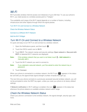 Page 150 
Web and Data 138   
Wi-Fi  
Wi -Fi provides wireless Internet access over distances of up to 300 feet. To use your phone’ s 
Wi -Fi, you need access to a wireless access point or “hotspot.”  
The availability and range of the Wi -Fi signal  depends on a number of factors, including 
infrastructure and other objects through which the signal passes.  
Turn Wi -Fi On and Connect to a Wireless Network  
Check the Wireless Network Status  
Connect to a Different Wi -Fi Network  
Add the Wi -Fi Widget  
Turn...